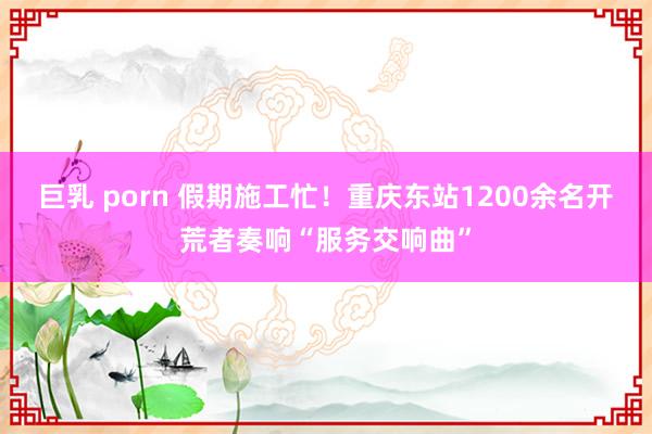 巨乳 porn 假期施工忙！重庆东站1200余名开荒者奏响“服务交响曲”