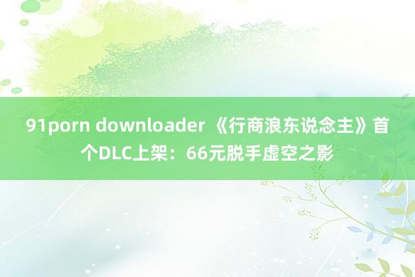 91porn downloader 《行商浪东说念主》首个DLC上架：66元脱手虚空之影