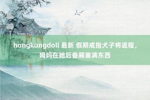 hongkongdoll 最新 假期戒指犬子将返程，姆妈在她后备厢塞满东西