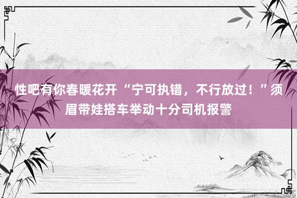 性吧有你春暖花开 “宁可执错，不行放过！”须眉带娃搭车举动十分司机报警