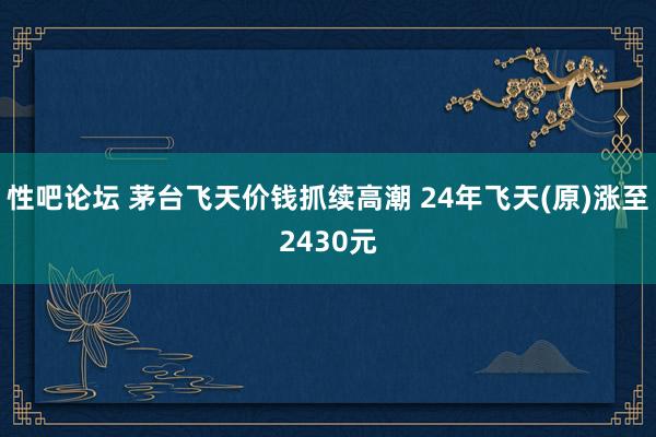 性吧论坛 茅台飞天价钱抓续高潮 24年飞天(原)涨至2430元