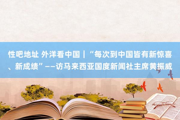 性吧地址 外洋看中国｜“每次到中国皆有新惊喜、新成绩”——访马来西亚国度新闻社主席黄振威