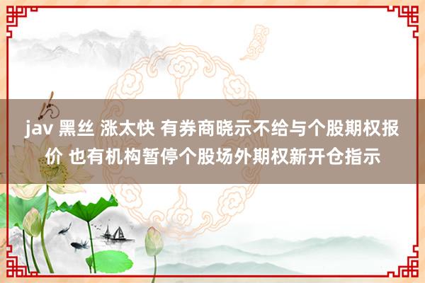 jav 黑丝 涨太快 有券商晓示不给与个股期权报价 也有机构暂停个股场外期权新开仓指示