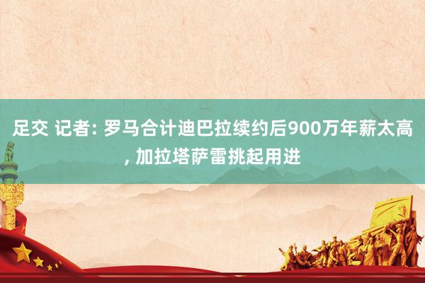 足交 记者: 罗马合计迪巴拉续约后900万年薪太高， 加拉塔萨雷挑起用进