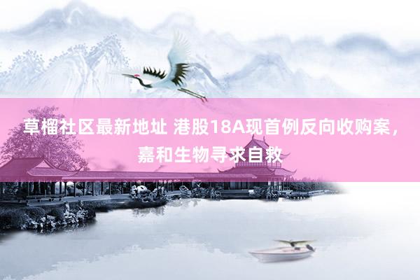 草榴社区最新地址 港股18A现首例反向收购案，嘉和生物寻求自救