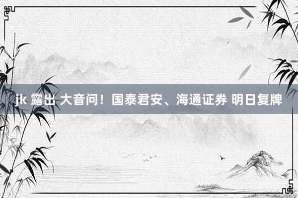 jk 露出 大音问！国泰君安、海通证券 明日复牌