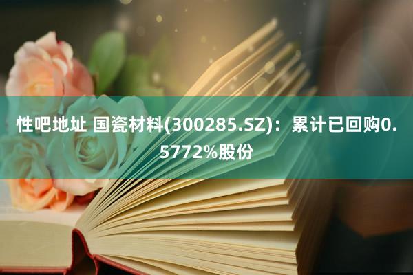 性吧地址 国瓷材料(300285.SZ)：累计已回购0.5772%股份