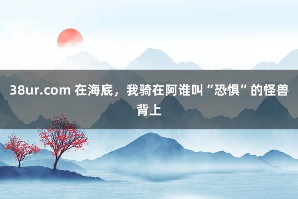 38ur.com 在海底，我骑在阿谁叫“恐惧”的怪兽背上