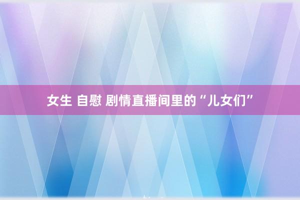 女生 自慰 剧情直播间里的“儿女们”