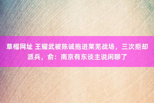 草榴网址 王耀武被陈诚拖进莱芜战场，三次拒却派兵，俞：南京有东谈主说闲聊了