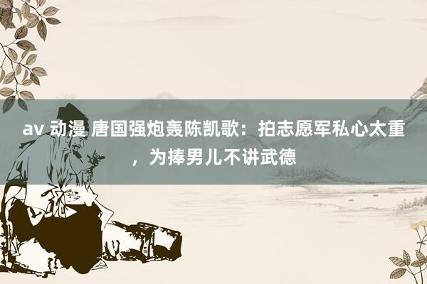 av 动漫 唐国强炮轰陈凯歌：拍志愿军私心太重，为捧男儿不讲武德