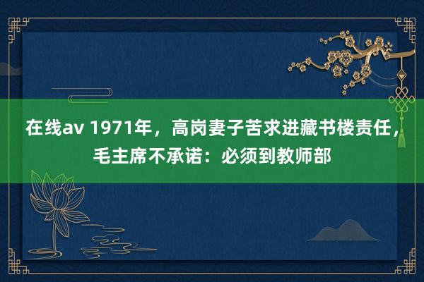 在线av 1971年，高岗妻子苦求进藏书楼责任，毛主席不承诺：必须到教师部