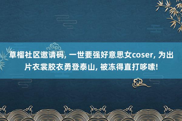 草榴社区邀请码， 一世要强好意思女coser， 为出片衣裳胶衣勇登泰山， 被冻得直打哆嗦!