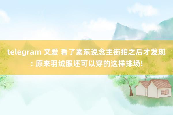 telegram 文爱 看了素东说念主街拍之后才发现: 原来羽绒服还可以穿的这样排场!