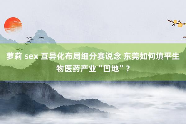 萝莉 sex 互异化布局细分赛说念 东莞如何填平生物医药产业“凹地”？