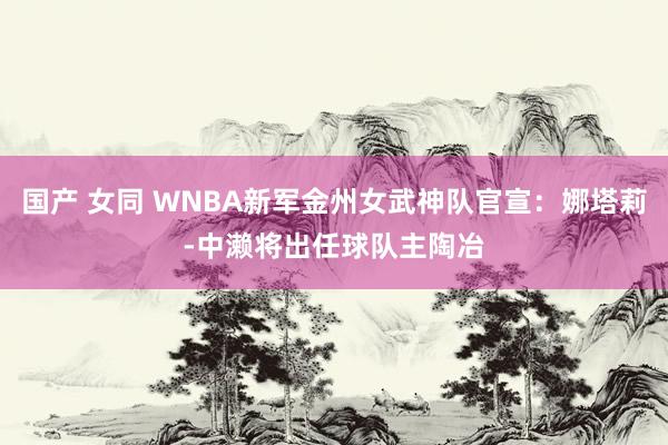 国产 女同 WNBA新军金州女武神队官宣：娜塔莉-中濑将出任球队主陶冶