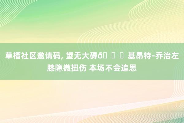 草榴社区邀请码， 望无大碍🙏基昂特-乔治左膝隐微扭伤 本场不会追思