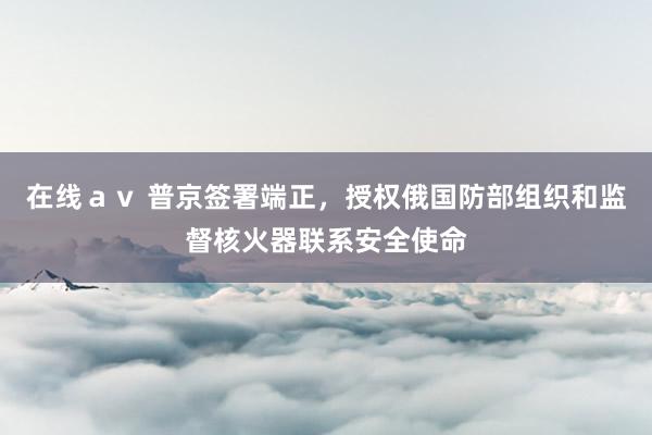 在线ａｖ 普京签署端正，授权俄国防部组织和监督核火器联系安全使命