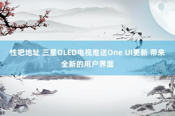 性吧地址 三星OLED电视推送One UI更新 带来全新的用户界面