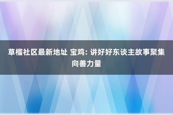 草榴社区最新地址 宝鸡: 讲好好东谈主故事聚集向善力量