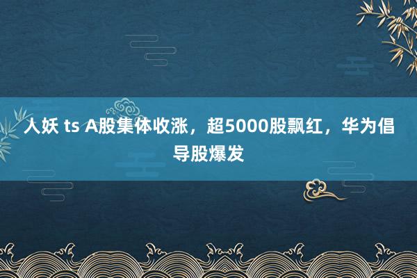 人妖 ts A股集体收涨，超5000股飘红，华为倡导股爆发