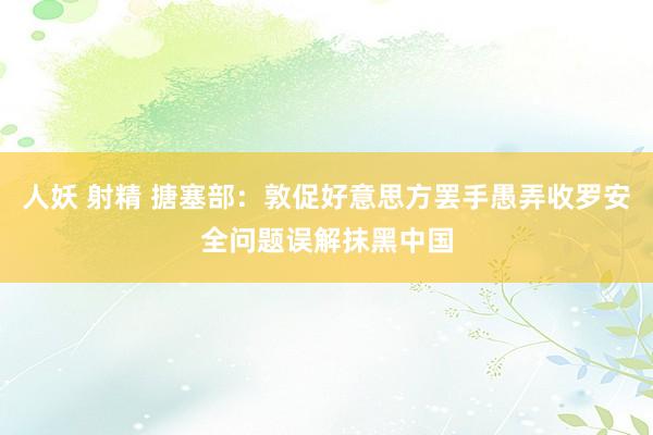 人妖 射精 搪塞部：敦促好意思方罢手愚弄收罗安全问题误解抹黑中国