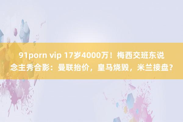 91porn vip 17岁4000万！梅西交班东说念主秀合影：曼联抬价，皇马烧毁，米兰接盘？