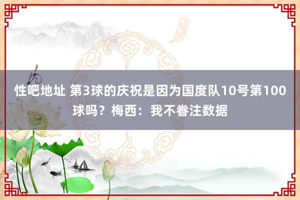 性吧地址 第3球的庆祝是因为国度队10号第100球吗？梅西：我不眷注数据