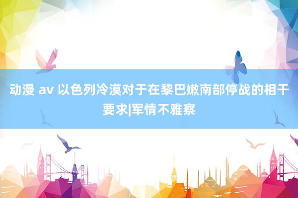 动漫 av 以色列冷漠对于在黎巴嫩南部停战的相干要求|军情不雅察