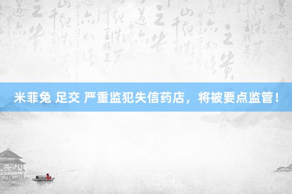 米菲兔 足交 严重监犯失信药店，将被要点监管！