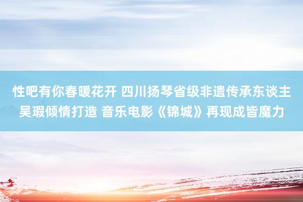 性吧有你春暖花开 四川扬琴省级非遗传承东谈主吴瑕倾情打造 音乐电影《锦城》再现成皆魔力