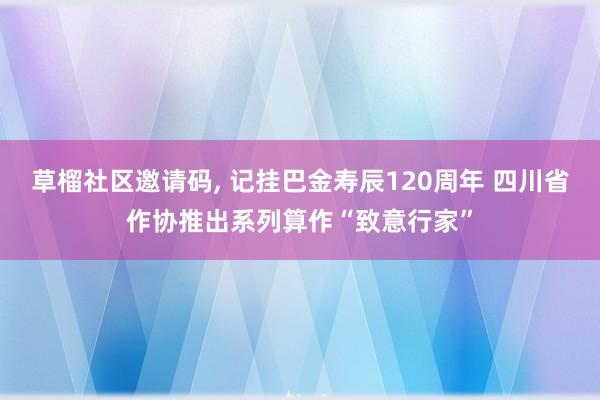 草榴社区邀请码， 记挂巴金寿辰120周年 四川省作协推出系列算作“致意行家”