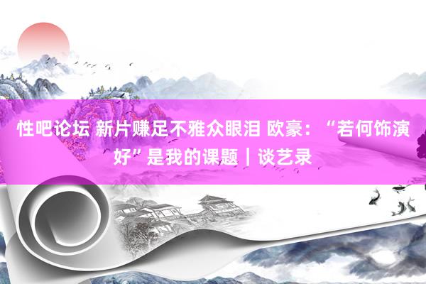 性吧论坛 新片赚足不雅众眼泪 欧豪：“若何饰演好”是我的课题｜谈艺录