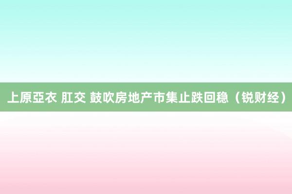 上原亞衣 肛交 鼓吹房地产市集止跌回稳（锐财经）