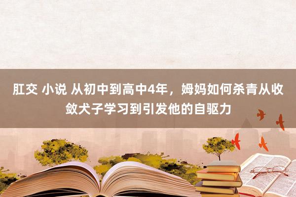 肛交 小说 从初中到高中4年，姆妈如何杀青从收敛犬子学习到引发他的自驱力