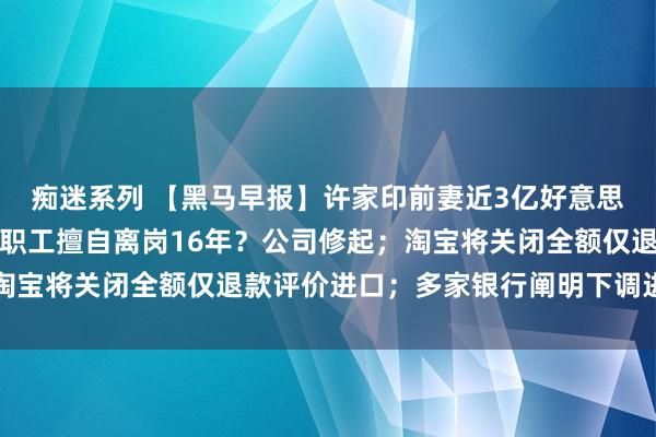 痴迷系列 【黑马早报】许家印前妻近3亿好意思元房产或遭拍卖；国企职工擅自离岗16年？公司修起；淘宝将关闭全额仅退款评价进口；多家银行阐明下调进款利率