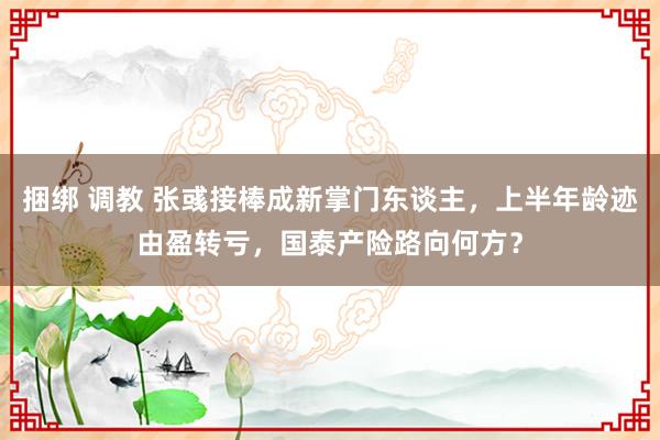 捆绑 调教 张彧接棒成新掌门东谈主，上半年龄迹由盈转亏，国泰产险路向何方？