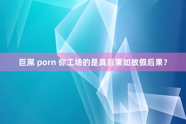 巨屌 porn 你工场的是真后果如故假后果？