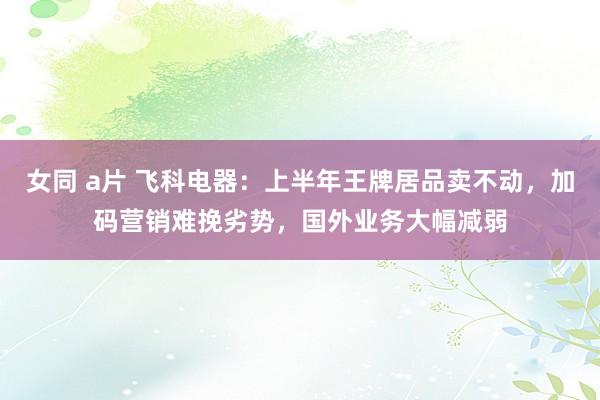 女同 a片 飞科电器：上半年王牌居品卖不动，加码营销难挽劣势，国外业务大幅减弱