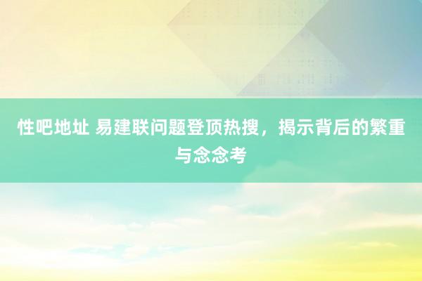 性吧地址 易建联问题登顶热搜，揭示背后的繁重与念念考