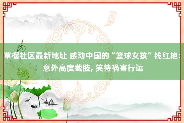 草榴社区最新地址 感动中国的“篮球女孩”钱红艳: 意外高度截肢， 笑待祸害行运