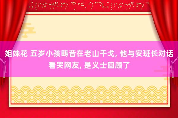 姐妹花 五岁小孩畴昔在老山干戈， 他与安班长对话看哭网友， 是义士回顾了