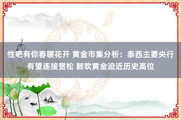 性吧有你春暖花开 黄金市集分析：泰西主要央行有望连接宽松 鼓吹黄金迫近历史高位