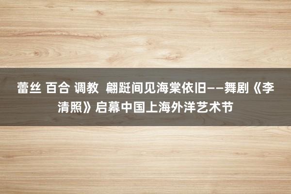 蕾丝 百合 调教  翩跹间见海棠依旧——舞剧《李清照》启幕中国上海外洋艺术节