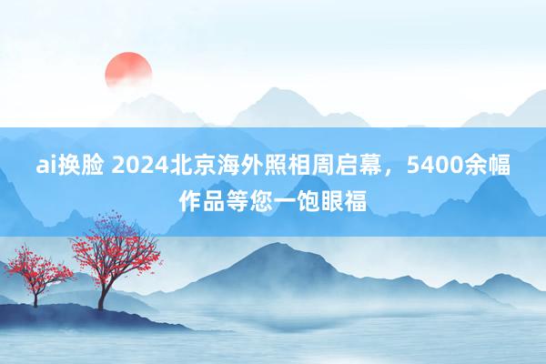 ai换脸 2024北京海外照相周启幕，5400余幅作品等您一饱眼福