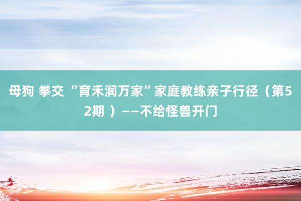 母狗 拳交 “育禾润万家”家庭教练亲子行径（第52期 ）——不给怪兽开门