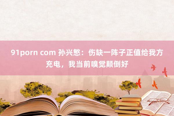 91porn com 孙兴慜：伤缺一阵子正值给我方充电，我当前嗅觉颠倒好