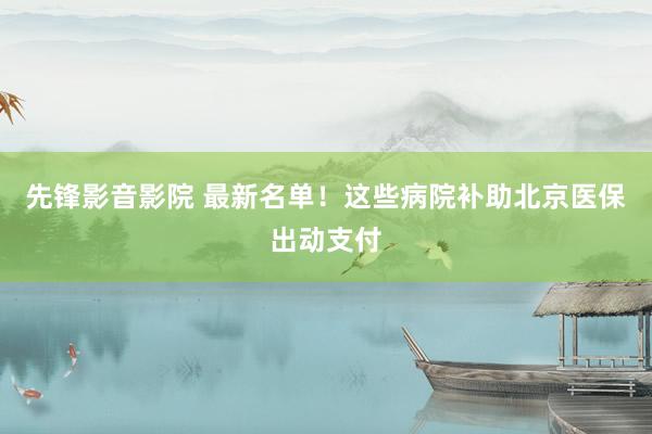 先锋影音影院 最新名单！这些病院补助北京医保出动支付