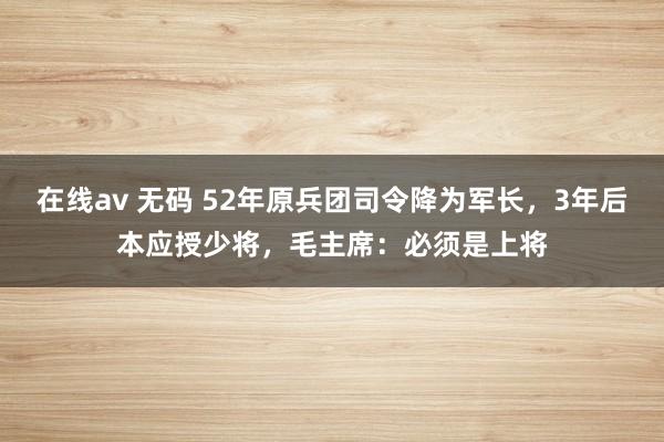 在线av 无码 52年原兵团司令降为军长，3年后本应授少将，毛主席：必须是上将