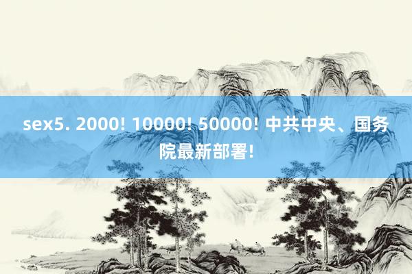 sex5. 2000! 10000! 50000! 中共中央、国务院最新部署!